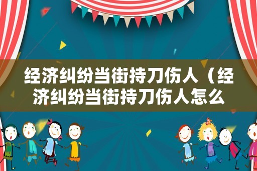 經(jīng)濟糾紛當(dāng)街持刀傷人（經(jīng)濟糾紛當(dāng)街持刀傷人怎么判）