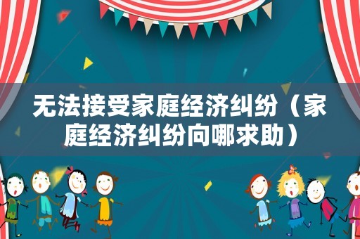 無(wú)法接受家庭經(jīng)濟(jì)糾紛（家庭經(jīng)濟(jì)糾紛向哪求助）