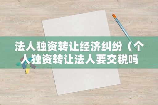 法人獨(dú)資轉(zhuǎn)讓經(jīng)濟(jì)糾紛（個(gè)人獨(dú)資轉(zhuǎn)讓法人要交稅嗎）