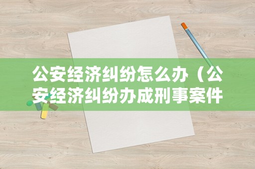 公安經(jīng)濟(jì)糾紛怎么辦（公安經(jīng)濟(jì)糾紛辦成刑事案件怎么處理）