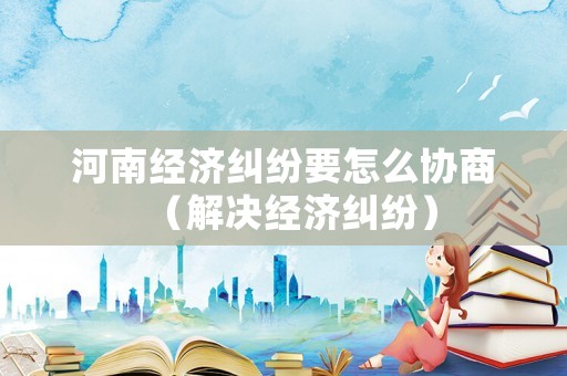河南經(jīng)濟(jì)糾紛要怎么協(xié)商（解決經(jīng)濟(jì)糾紛）