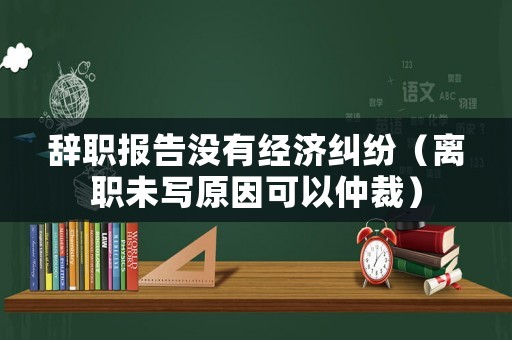 辭職報(bào)告沒(méi)有經(jīng)濟(jì)糾紛（離職未寫原因可以仲裁）