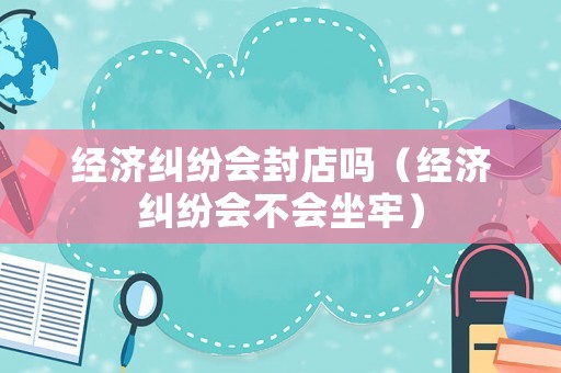 經(jīng)濟(jì)糾紛會封店嗎（經(jīng)濟(jì)糾紛會不會坐牢）