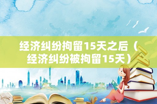 經(jīng)濟(jì)糾紛拘留15天之后（經(jīng)濟(jì)糾紛被拘留15天）