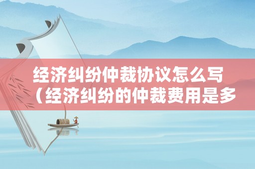 經(jīng)濟(jì)糾紛仲裁協(xié)議怎么寫（經(jīng)濟(jì)糾紛的仲裁費(fèi)用是多少）