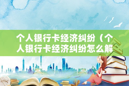 個人銀行卡經(jīng)濟糾紛（個人銀行卡經(jīng)濟糾紛怎么解決）