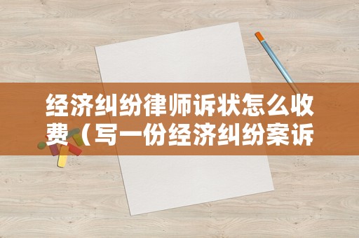 經(jīng)濟(jì)糾紛律師訴狀怎么收費（寫一份經(jīng)濟(jì)糾紛案訴狀多少錢）