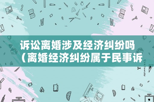 訴訟離婚涉及經(jīng)濟(jì)糾紛嗎（離婚經(jīng)濟(jì)糾紛屬于民事訴訟嗎）