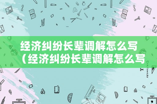 經(jīng)濟(jì)糾紛長輩調(diào)解怎么寫（經(jīng)濟(jì)糾紛長輩調(diào)解怎么寫材料）