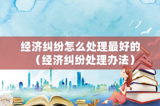 經(jīng)濟糾紛怎么處理最好的（經(jīng)濟糾紛處理辦法）