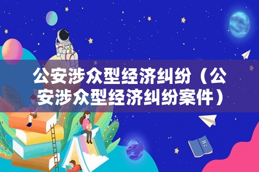 公安涉眾型經(jīng)濟(jì)糾紛（公安涉眾型經(jīng)濟(jì)糾紛案件）