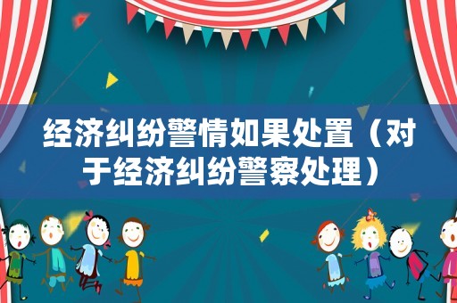 經(jīng)濟(jì)糾紛警情如果處置（對(duì)于經(jīng)濟(jì)糾紛警察處理）