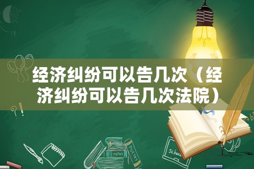 經(jīng)濟(jì)糾紛可以告幾次（經(jīng)濟(jì)糾紛可以告幾次法院）
