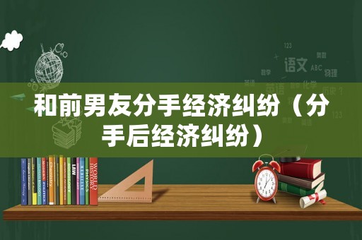 和前男友分手經(jīng)濟(jì)糾紛（分手后經(jīng)濟(jì)糾紛）