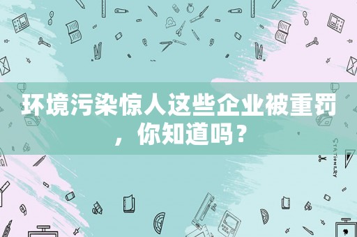 環(huán)境污染驚人這些企業(yè)被重罰，你知道嗎？