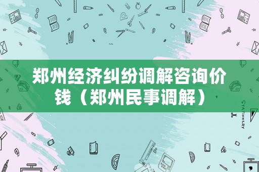 鄭州經(jīng)濟(jì)糾紛調(diào)解咨詢價(jià)錢（鄭州民事調(diào)解）