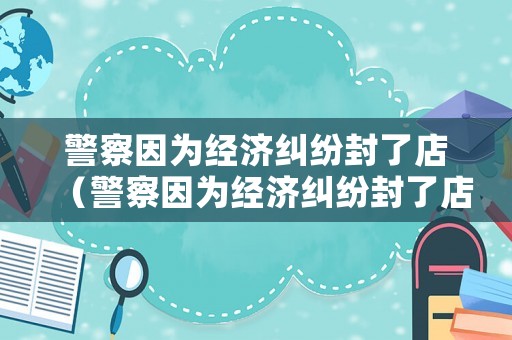 警察因為經(jīng)濟糾紛封了店（警察因為經(jīng)濟糾紛封了店鋪怎么辦）