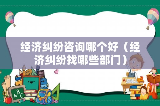 經(jīng)濟糾紛咨詢哪個好（經(jīng)濟糾紛找哪些部門）
