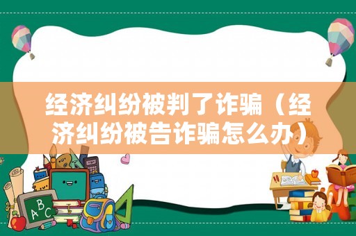 經(jīng)濟糾紛被判了詐騙（經(jīng)濟糾紛被告詐騙怎么辦）
