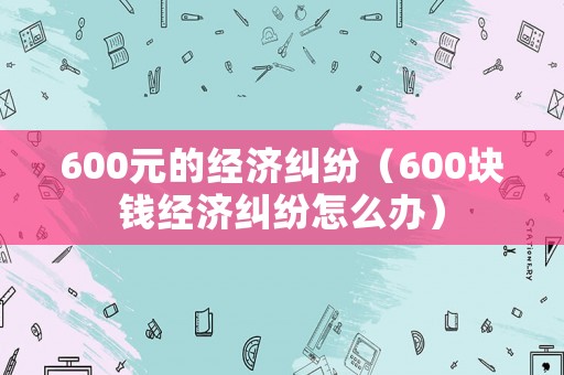 600元的經(jīng)濟糾紛（600塊錢經(jīng)濟糾紛怎么辦）
