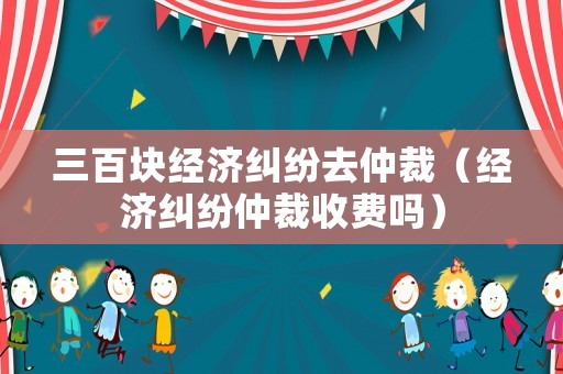 三百塊經(jīng)濟(jì)糾紛去仲裁（經(jīng)濟(jì)糾紛仲裁收費(fèi)嗎）
