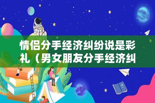情侶分手經(jīng)濟(jì)糾紛說是彩禮（男女朋友分手經(jīng)濟(jì)糾紛）