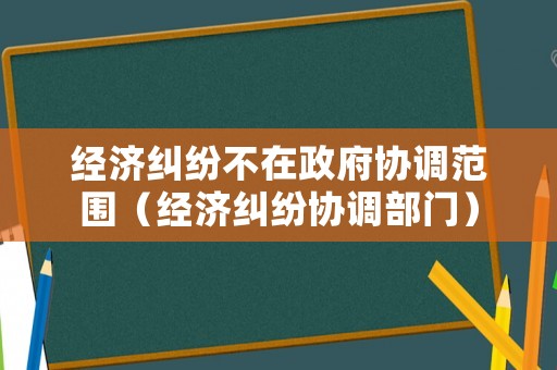 經(jīng)濟糾紛不在政府協(xié)調(diào)范圍（經(jīng)濟糾紛協(xié)調(diào)部門）