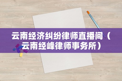云南經(jīng)濟糾紛律師直播間（云南經(jīng)峰律師事務所）