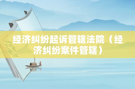 經(jīng)濟(jì)糾紛起訴管轄法院（經(jīng)濟(jì)糾紛案件管轄）