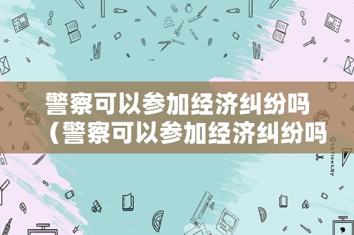 警察可以參加經(jīng)濟糾紛嗎（警察可以參加經(jīng)濟糾紛嗎現(xiàn)在）