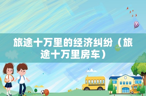 旅途十萬里的經(jīng)濟糾紛（旅途十萬里房車）