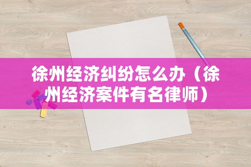 徐州經(jīng)濟(jì)糾紛怎么辦（徐州經(jīng)濟(jì)案件有名律師）