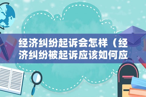 經(jīng)濟糾紛起訴會怎樣（經(jīng)濟糾紛被起訴應該如何應訴）