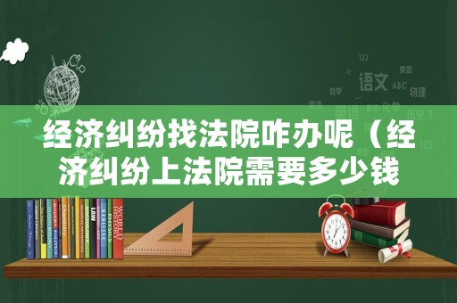 經濟糾紛找法院咋辦呢（經濟糾紛上法院需要多少錢）