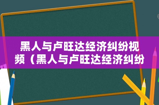 黑人與盧旺達(dá)經(jīng)濟(jì)糾紛視頻（黑人與盧旺達(dá)經(jīng)濟(jì)糾紛視頻）