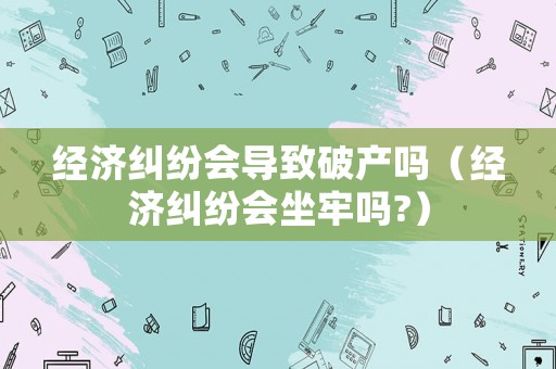 經(jīng)濟(jì)糾紛會(huì)導(dǎo)致破產(chǎn)嗎（經(jīng)濟(jì)糾紛會(huì)坐牢嗎?）