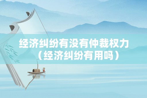 經(jīng)濟(jì)糾紛有沒(méi)有仲裁權(quán)力（經(jīng)濟(jì)糾紛有用嗎）