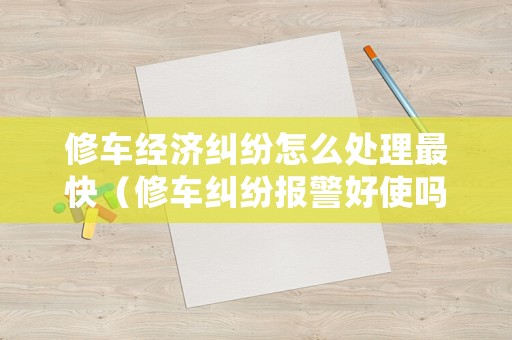 修車經(jīng)濟(jì)糾紛怎么處理最快（修車糾紛報(bào)警好使嗎?）