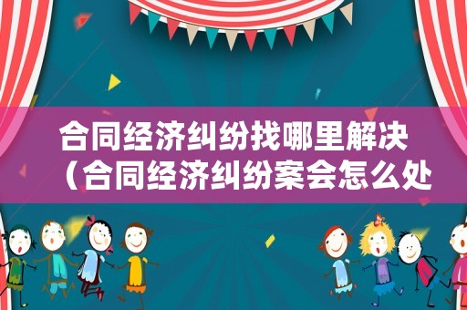 合同經(jīng)濟(jì)糾紛找哪里解決（合同經(jīng)濟(jì)糾紛案會(huì)怎么處理）