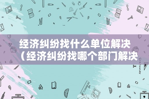 經(jīng)濟(jì)糾紛找什么單位解決（經(jīng)濟(jì)糾紛找哪個部門解決最好）