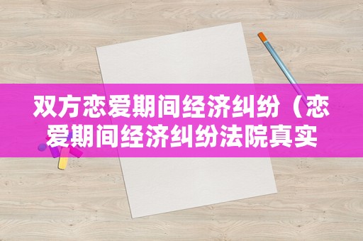 雙方戀愛期間經(jīng)濟糾紛（戀愛期間經(jīng)濟糾紛法院真實案例）