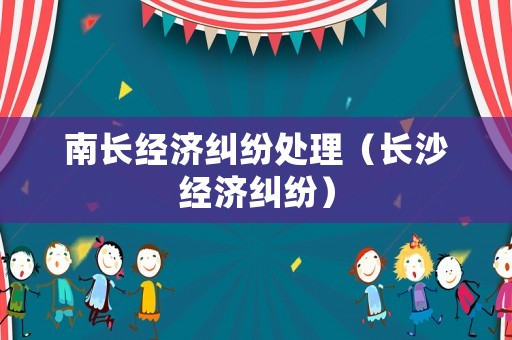 南長經(jīng)濟(jì)糾紛處理（長沙經(jīng)濟(jì)糾紛）