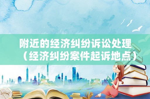 附近的經(jīng)濟(jì)糾紛訴訟處理（經(jīng)濟(jì)糾紛案件起訴地點(diǎn)）