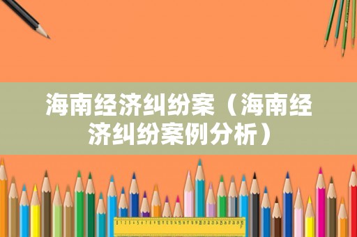海南經(jīng)濟(jì)糾紛案（海南經(jīng)濟(jì)糾紛案例分析）