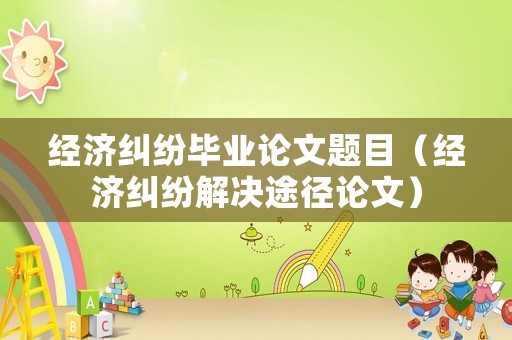經(jīng)濟糾紛畢業(yè)論文題目（經(jīng)濟糾紛解決途徑論文）