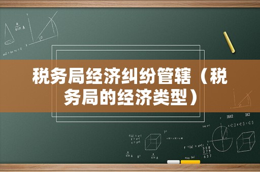 稅務(wù)局經(jīng)濟(jì)糾紛管轄（稅務(wù)局的經(jīng)濟(jì)類型）