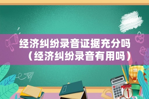 經(jīng)濟(jì)糾紛錄音證據(jù)充分嗎（經(jīng)濟(jì)糾紛錄音有用嗎）