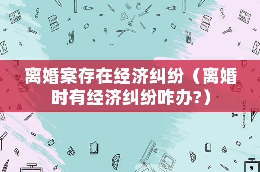 離婚案存在經(jīng)濟(jì)糾紛（離婚時(shí)有經(jīng)濟(jì)糾紛咋辦?）