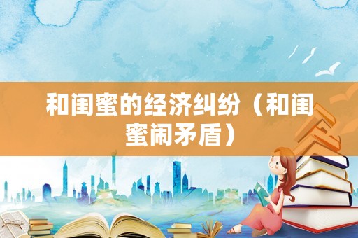 和閨蜜的經(jīng)濟(jì)糾紛（和閨蜜鬧矛盾）