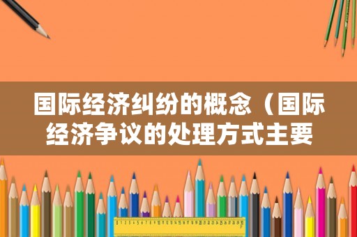 國際經濟糾紛的概念（國際經濟爭議的處理方式主要有哪些）
